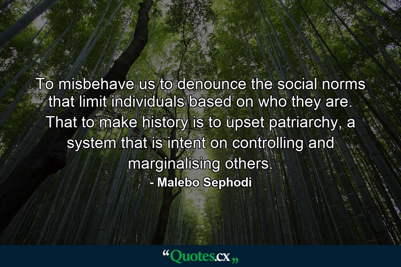 To misbehave us to denounce the social norms that limit individuals based on who they are. That to make history is to upset patriarchy, a system that is intent on controlling and marginalising others. - Quote by Malebo Sephodi