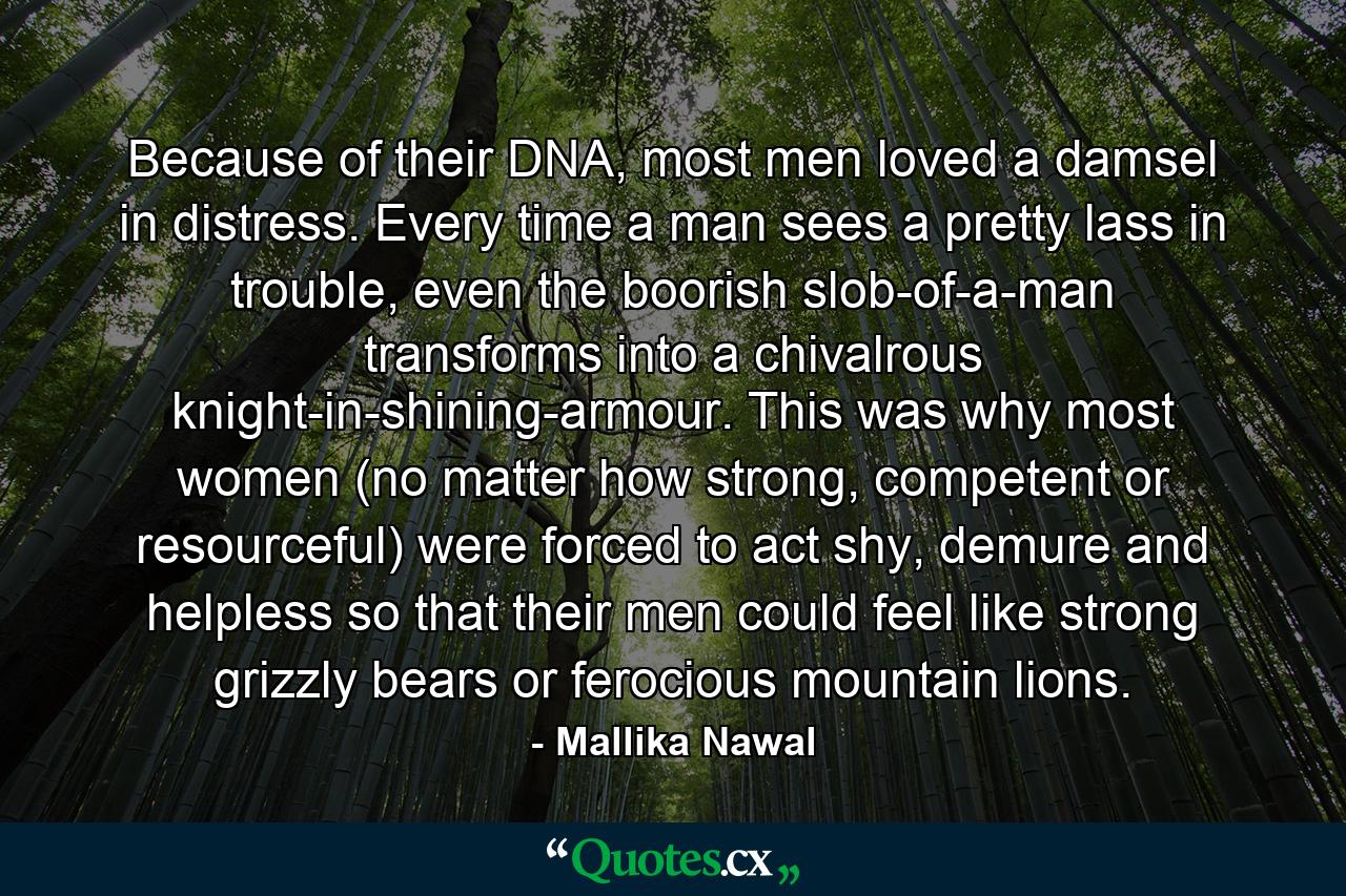 Because of their DNA, most men loved a damsel in distress. Every time a man sees a pretty lass in trouble, even the boorish slob-of-a-man transforms into a chivalrous knight-in-shining-armour. This was why most women (no matter how strong, competent or resourceful) were forced to act shy, demure and helpless so that their men could feel like strong grizzly bears or ferocious mountain lions. - Quote by Mallika Nawal