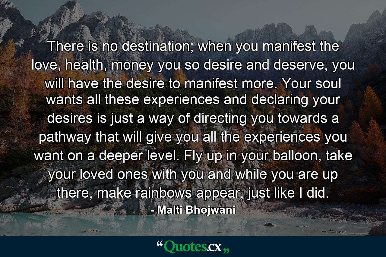 There is no destination; when you manifest the love, health, money you so desire and deserve, you will have the desire to manifest more. Your soul wants all these experiences and declaring your desires is just a way of directing you towards a pathway that will give you all the experiences you want on a deeper level. Fly up in your balloon, take your loved ones with you and while you are up there, make rainbows appear, just like I did. - Quote by Malti Bhojwani