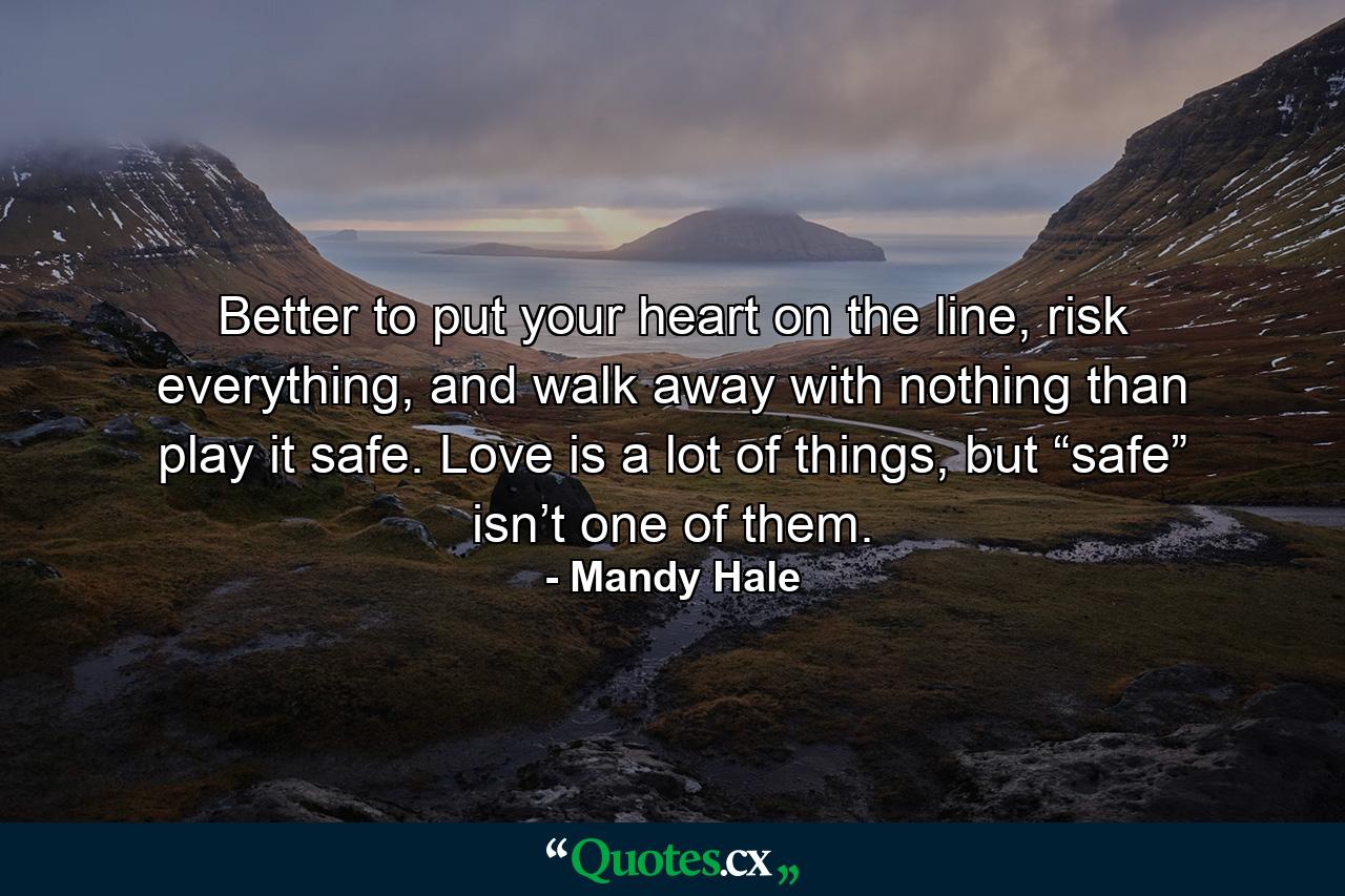 Better to put your heart on the line, risk everything, and walk away with nothing than play it safe. Love is a lot of things, but “safe” isn’t one of them. - Quote by Mandy Hale