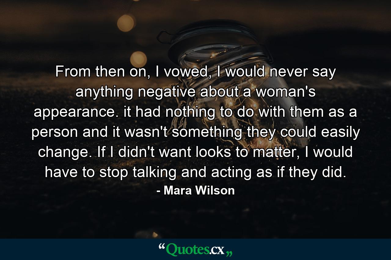 From then on, I vowed, I would never say anything negative about a woman's appearance. it had nothing to do with them as a person and it wasn't something they could easily change. If I didn't want looks to matter, I would have to stop talking and acting as if they did. - Quote by Mara Wilson