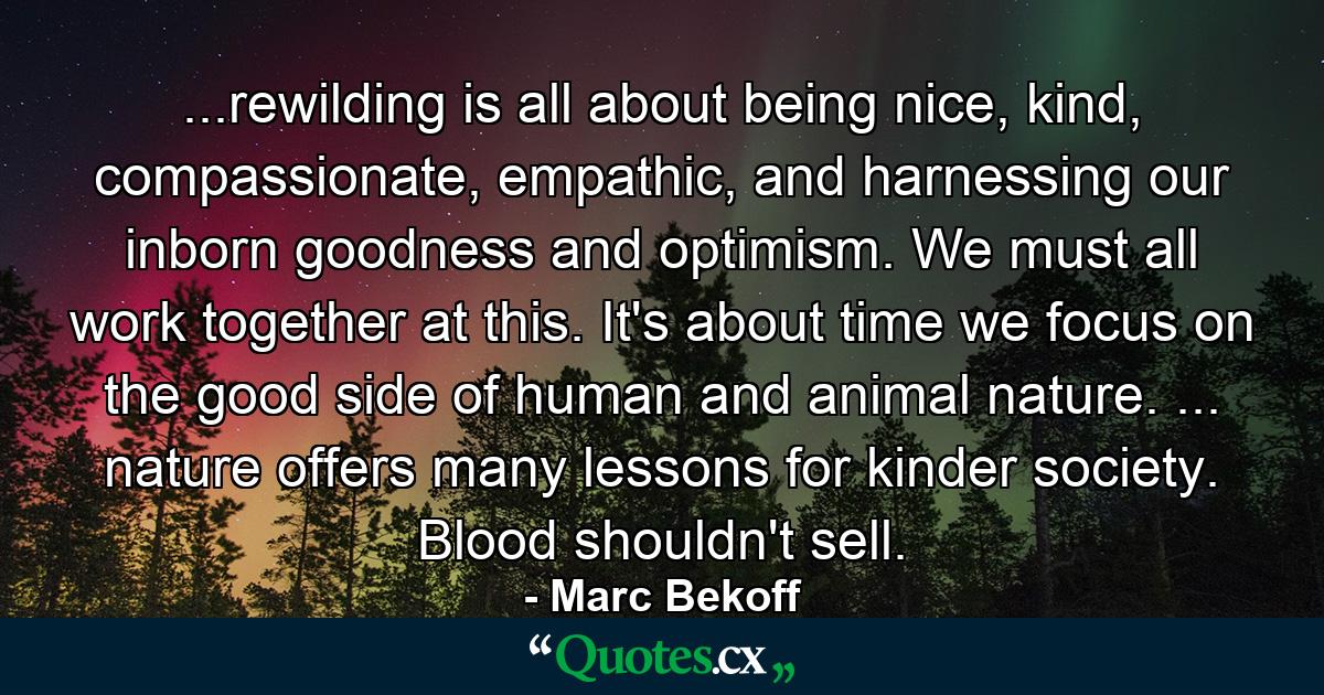 ...rewilding is all about being nice, kind, compassionate, empathic, and harnessing our inborn goodness and optimism. We must all work together at this. It's about time we focus on the good side of human and animal nature. ... nature offers many lessons for kinder society. Blood shouldn't sell. - Quote by Marc Bekoff