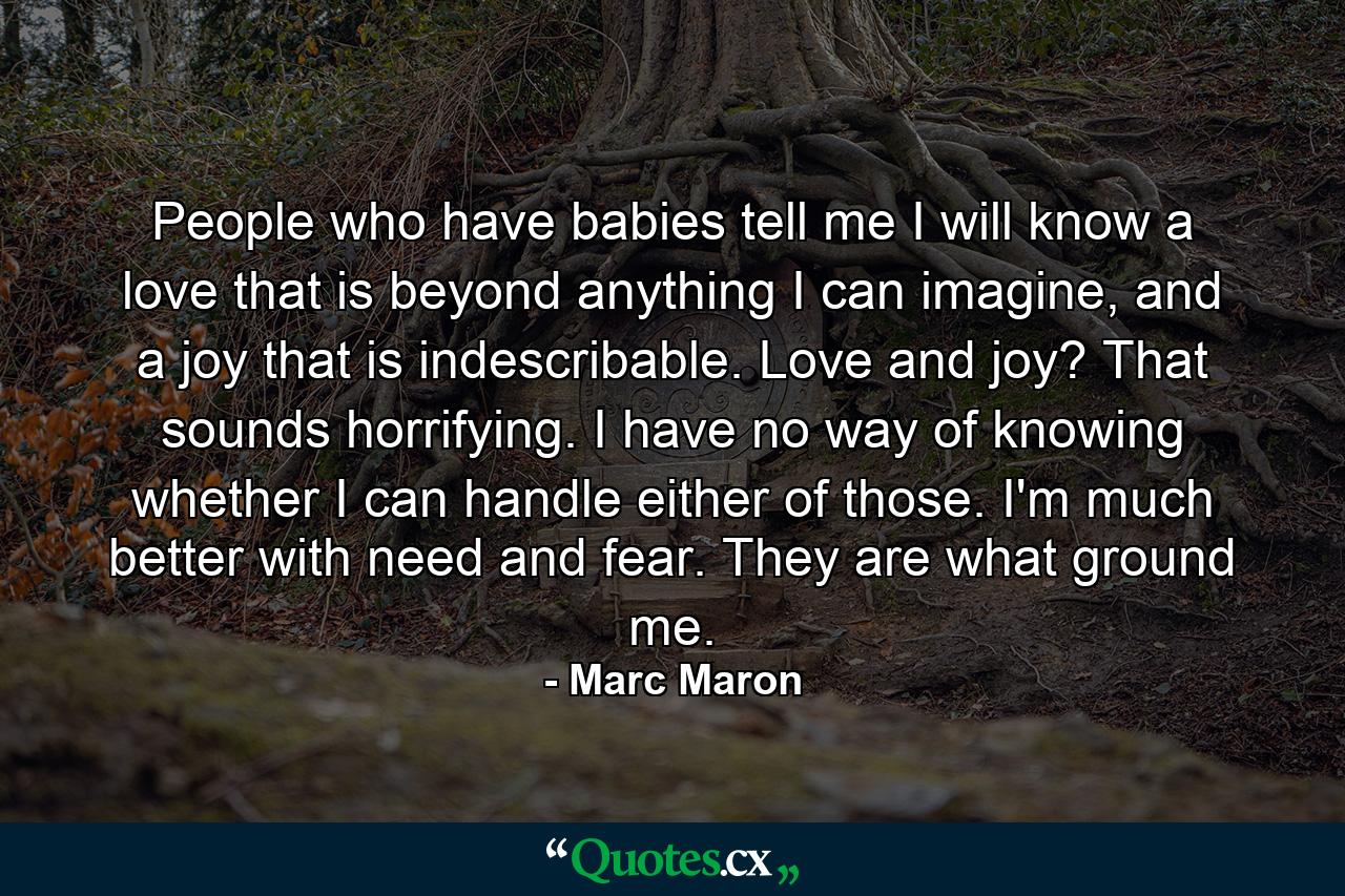 People who have babies tell me I will know a love that is beyond anything I can imagine, and a joy that is indescribable. Love and joy? That sounds horrifying. I have no way of knowing whether I can handle either of those. I'm much better with need and fear. They are what ground me. - Quote by Marc Maron