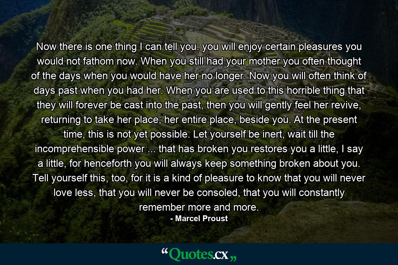 Now there is one thing I can tell you: you will enjoy certain pleasures you would not fathom now. When you still had your mother you often thought of the days when you would have her no longer. Now you will often think of days past when you had her. When you are used to this horrible thing that they will forever be cast into the past, then you will gently feel her revive, returning to take her place, her entire place, beside you. At the present time, this is not yet possible. Let yourself be inert, wait till the incomprehensible power ... that has broken you restores you a little, I say a little, for henceforth you will always keep something broken about you. Tell yourself this, too, for it is a kind of pleasure to know that you will never love less, that you will never be consoled, that you will constantly remember more and more. - Quote by Marcel Proust