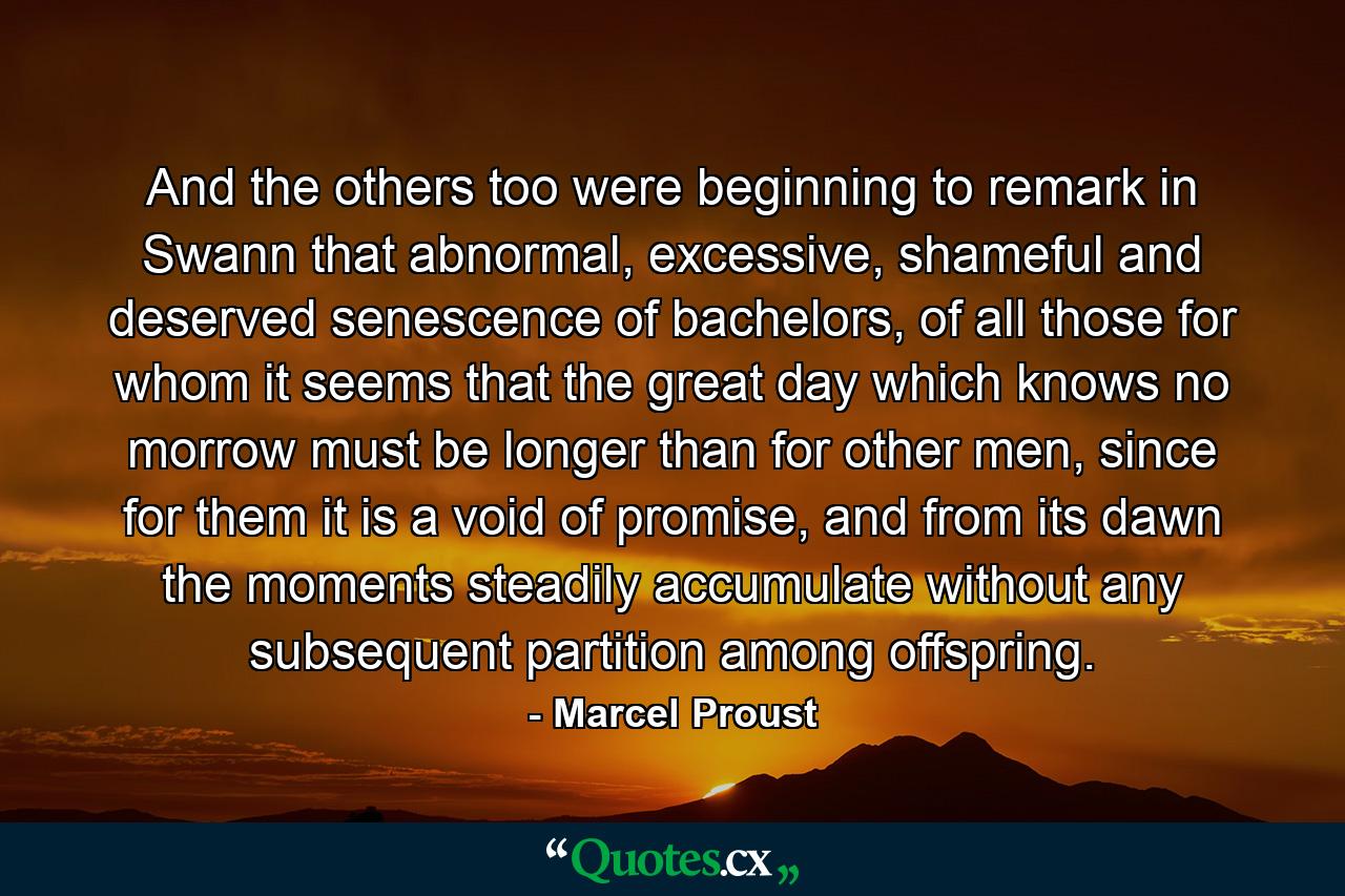 And the others too were beginning to remark in Swann that abnormal, excessive, shameful and deserved senescence of bachelors, of all those for whom it seems that the great day which knows no morrow must be longer than for other men, since for them it is a void of promise, and from its dawn the moments steadily accumulate without any subsequent partition among offspring. - Quote by Marcel Proust