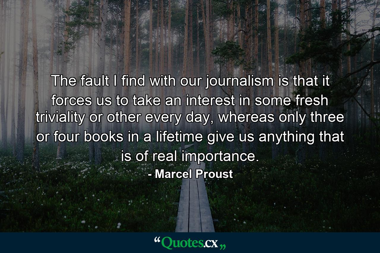 The fault I find with our journalism is that it forces us to take an interest in some fresh triviality or other every day, whereas only three or four books in a lifetime give us anything that is of real importance. - Quote by Marcel Proust