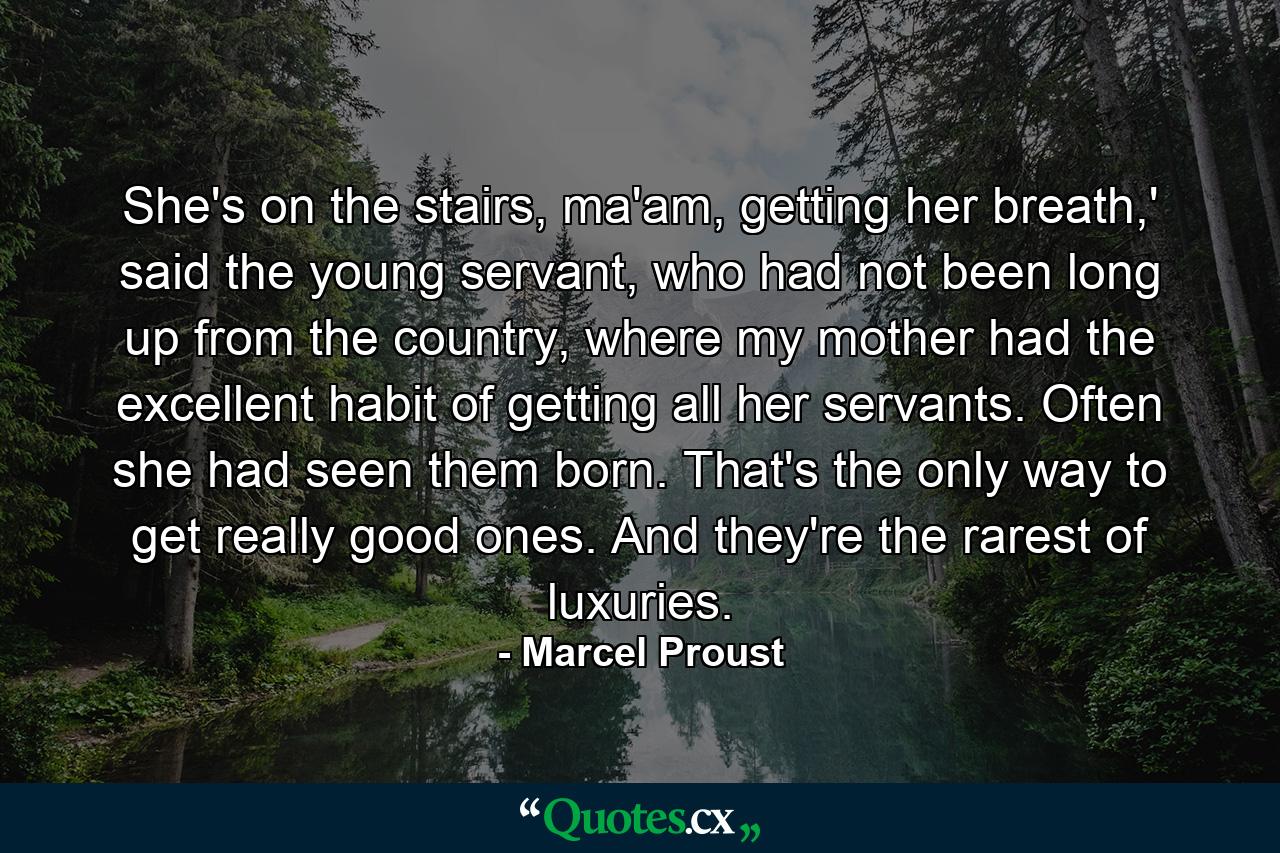 She's on the stairs, ma'am, getting her breath,' said the young servant, who had not been long up from the country, where my mother had the excellent habit of getting all her servants. Often she had seen them born. That's the only way to get really good ones. And they're the rarest of luxuries. - Quote by Marcel Proust