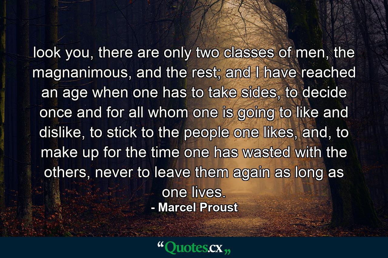 look you, there are only two classes of men, the magnanimous, and the rest; and I have reached an age when one has to take sides, to decide once and for all whom one is going to like and dislike, to stick to the people one likes, and, to make up for the time one has wasted with the others, never to leave them again as long as one lives. - Quote by Marcel Proust