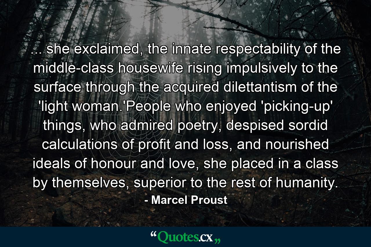 ... she exclaimed, the innate respectability of the middle-class housewife rising impulsively to the surface through the acquired dilettantism of the 'light woman.'People who enjoyed 'picking-up' things, who admired poetry, despised sordid calculations of profit and loss, and nourished ideals of honour and love, she placed in a class by themselves, superior to the rest of humanity. - Quote by Marcel Proust