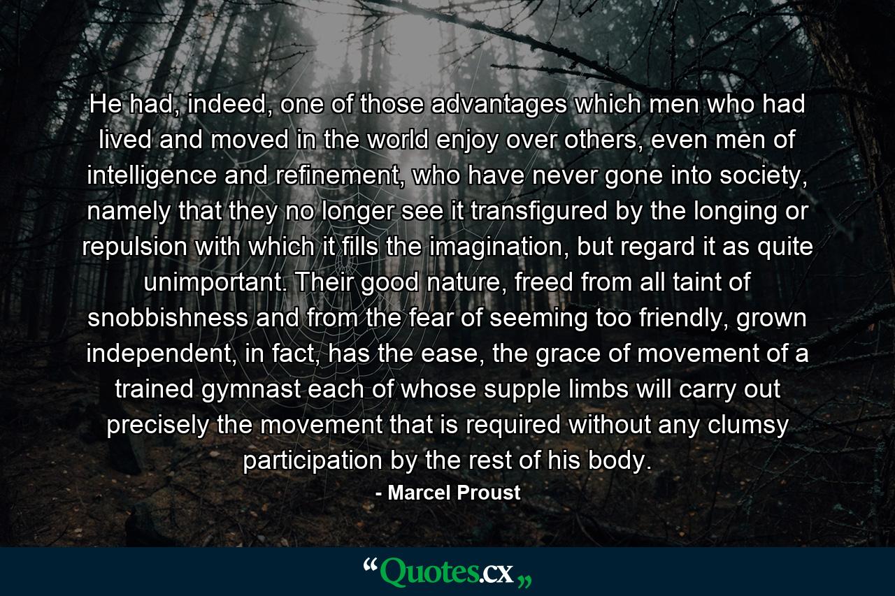 He had, indeed, one of those advantages which men who had lived and moved in the world enjoy over others, even men of intelligence and refinement, who have never gone into society, namely that they no longer see it transfigured by the longing or repulsion with which it fills the imagination, but regard it as quite unimportant. Their good nature, freed from all taint of snobbishness and from the fear of seeming too friendly, grown independent, in fact, has the ease, the grace of movement of a trained gymnast each of whose supple limbs will carry out precisely the movement that is required without any clumsy participation by the rest of his body. - Quote by Marcel Proust