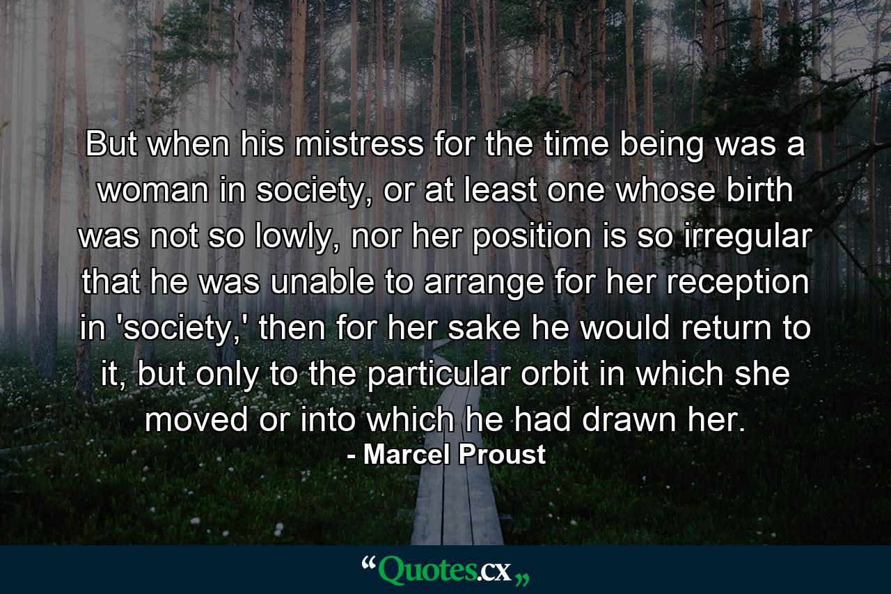 But when his mistress for the time being was a woman in society, or at least one whose birth was not so lowly, nor her position is so irregular that he was unable to arrange for her reception in 'society,' then for her sake he would return to it, but only to the particular orbit in which she moved or into which he had drawn her. - Quote by Marcel Proust