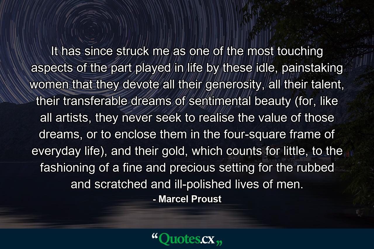 It has since struck me as one of the most touching aspects of the part played in life by these idle, painstaking women that they devote all their generosity, all their talent, their transferable dreams of sentimental beauty (for, like all artists, they never seek to realise the value of those dreams, or to enclose them in the four-square frame of everyday life), and their gold, which counts for little, to the fashioning of a fine and precious setting for the rubbed and scratched and ill-polished lives of men. - Quote by Marcel Proust