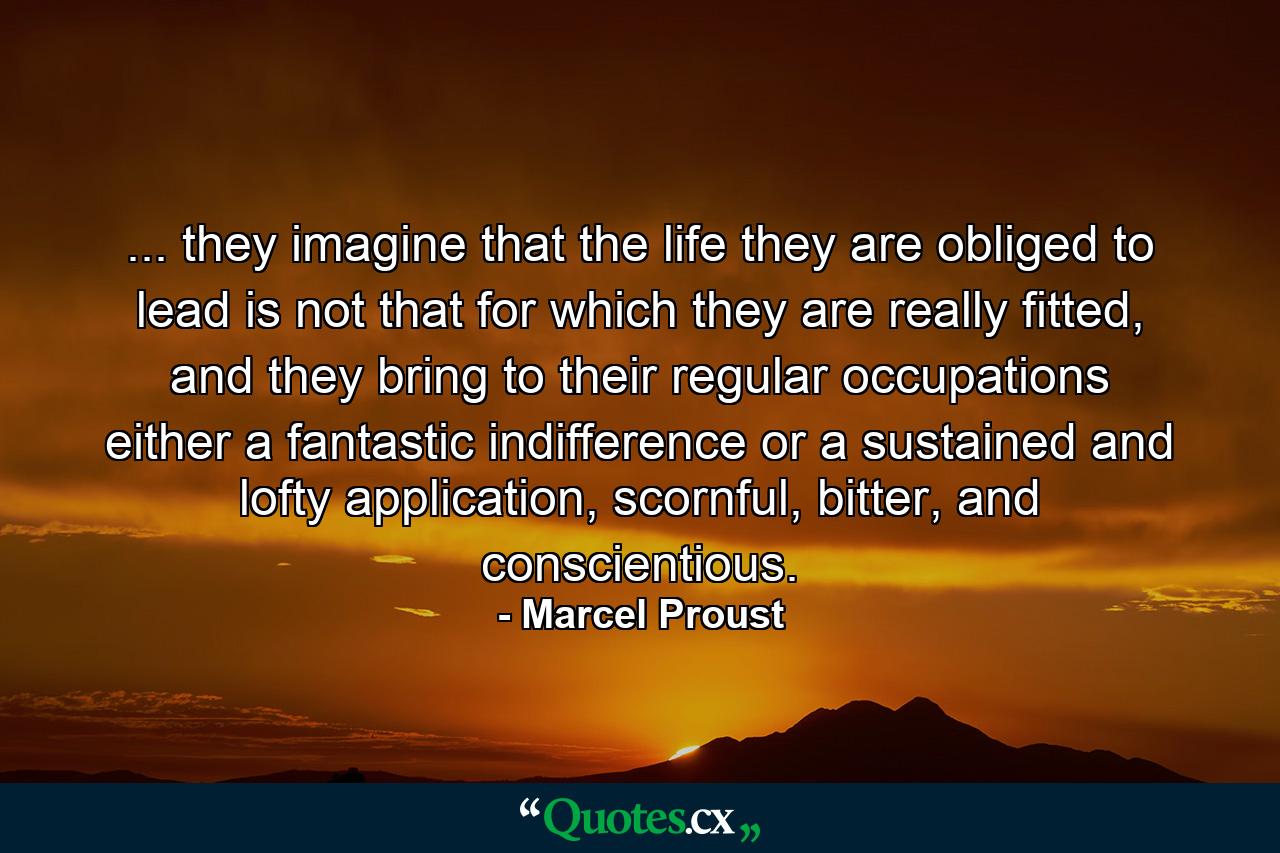 ... they imagine that the life they are obliged to lead is not that for which they are really fitted, and they bring to their regular occupations either a fantastic indifference or a sustained and lofty application, scornful, bitter, and conscientious. - Quote by Marcel Proust