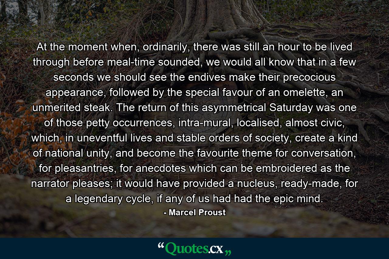 At the moment when, ordinarily, there was still an hour to be lived through before meal-time sounded, we would all know that in a few seconds we should see the endives make their precocious appearance, followed by the special favour of an omelette, an unmerited steak. The return of this asymmetrical Saturday was one of those petty occurrences, intra-mural, localised, almost civic, which, in uneventful lives and stable orders of society, create a kind of national unity, and become the favourite theme for conversation, for pleasantries, for anecdotes which can be embroidered as the narrator pleases; it would have provided a nucleus, ready-made, for a legendary cycle, if any of us had had the epic mind. - Quote by Marcel Proust