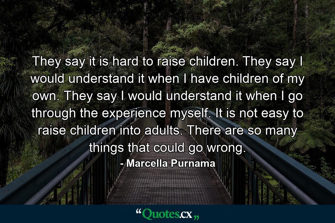 They say it is hard to raise children. They say I would understand it when I have children of my own. They say I would understand it when I go through the experience myself. It is not easy to raise children into adults. There are so many things that could go wrong. - Quote by Marcella Purnama