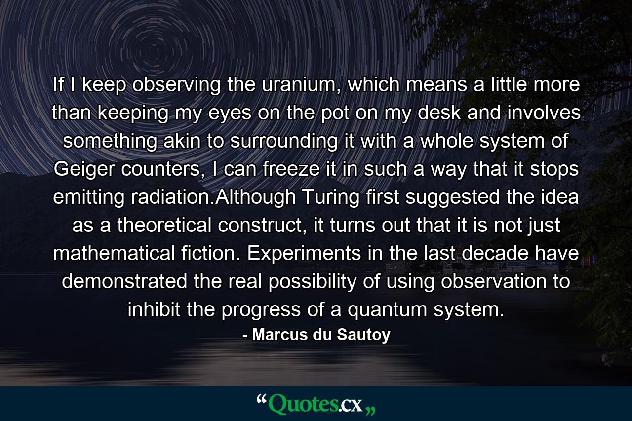 If I keep observing the uranium, which means a little more than keeping my eyes on the pot on my desk and involves something akin to surrounding it with a whole system of Geiger counters, I can freeze it in such a way that it stops emitting radiation.Although Turing first suggested the idea as a theoretical construct, it turns out that it is not just mathematical fiction. Experiments in the last decade have demonstrated the real possibility of using observation to inhibit the progress of a quantum system. - Quote by Marcus du Sautoy