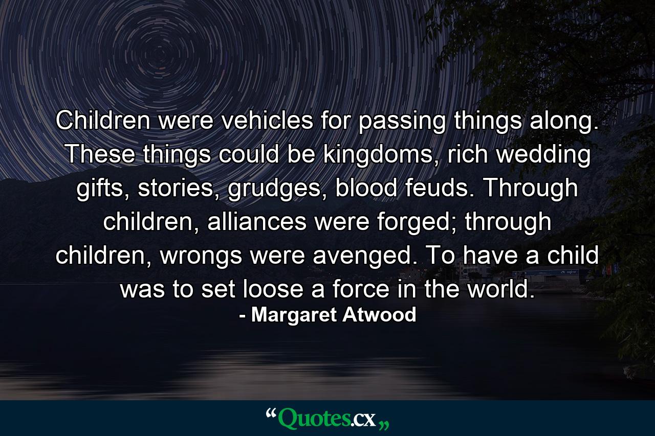 Children were vehicles for passing things along. These things could be kingdoms, rich wedding gifts, stories, grudges, blood feuds. Through children, alliances were forged; through children, wrongs were avenged. To have a child was to set loose a force in the world. - Quote by Margaret Atwood