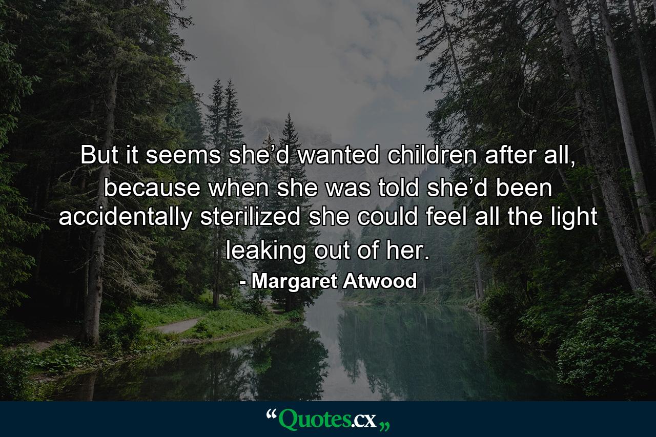 But it seems she’d wanted children after all, because when she was told she’d been accidentally sterilized she could feel all the light leaking out of her. - Quote by Margaret Atwood