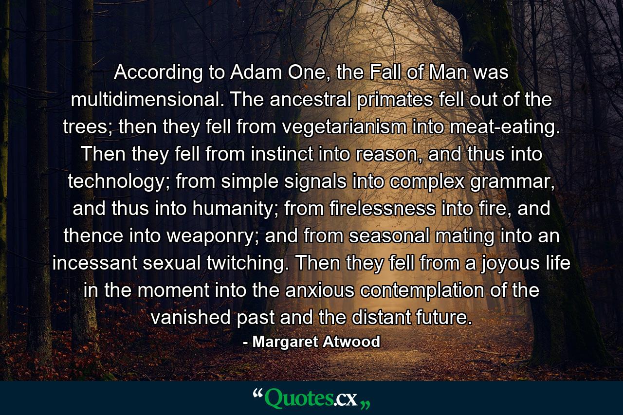 According to Adam One, the Fall of Man was multidimensional. The ancestral primates fell out of the trees; then they fell from vegetarianism into meat-eating. Then they fell from instinct into reason, and thus into technology; from simple signals into complex grammar, and thus into humanity; from firelessness into fire, and thence into weaponry; and from seasonal mating into an incessant sexual twitching. Then they fell from a joyous life in the moment into the anxious contemplation of the vanished past and the distant future. - Quote by Margaret Atwood