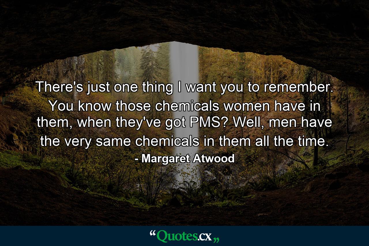 There's just one thing I want you to remember. You know those chemicals women have in them, when they've got PMS? Well, men have the very same chemicals in them all the time. - Quote by Margaret Atwood