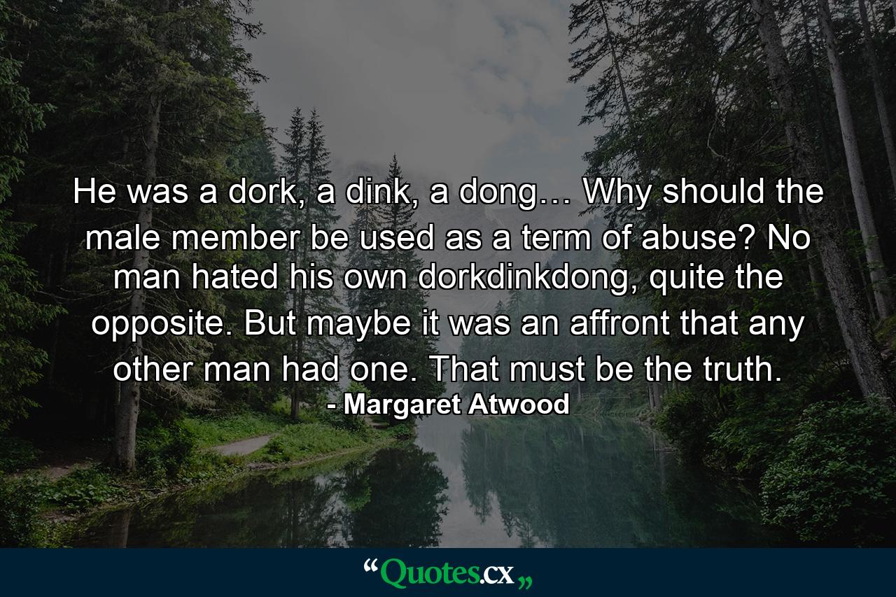 He was a dork, a dink, a dong… Why should the male member be used as a term of abuse? No man hated his own dorkdinkdong, quite the opposite. But maybe it was an affront that any other man had one. That must be the truth. - Quote by Margaret Atwood