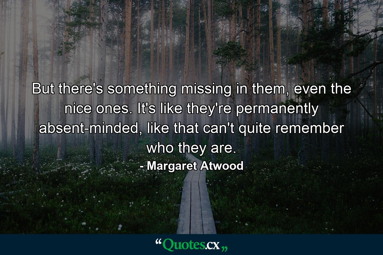 But there's something missing in them, even the nice ones. It's like they're permanently absent-minded, like that can't quite remember who they are. - Quote by Margaret Atwood