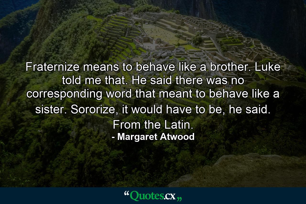 Fraternize means to behave like a brother. Luke told me that. He said there was no corresponding word that meant to behave like a sister. Sororize, it would have to be, he said. From the Latin. - Quote by Margaret Atwood