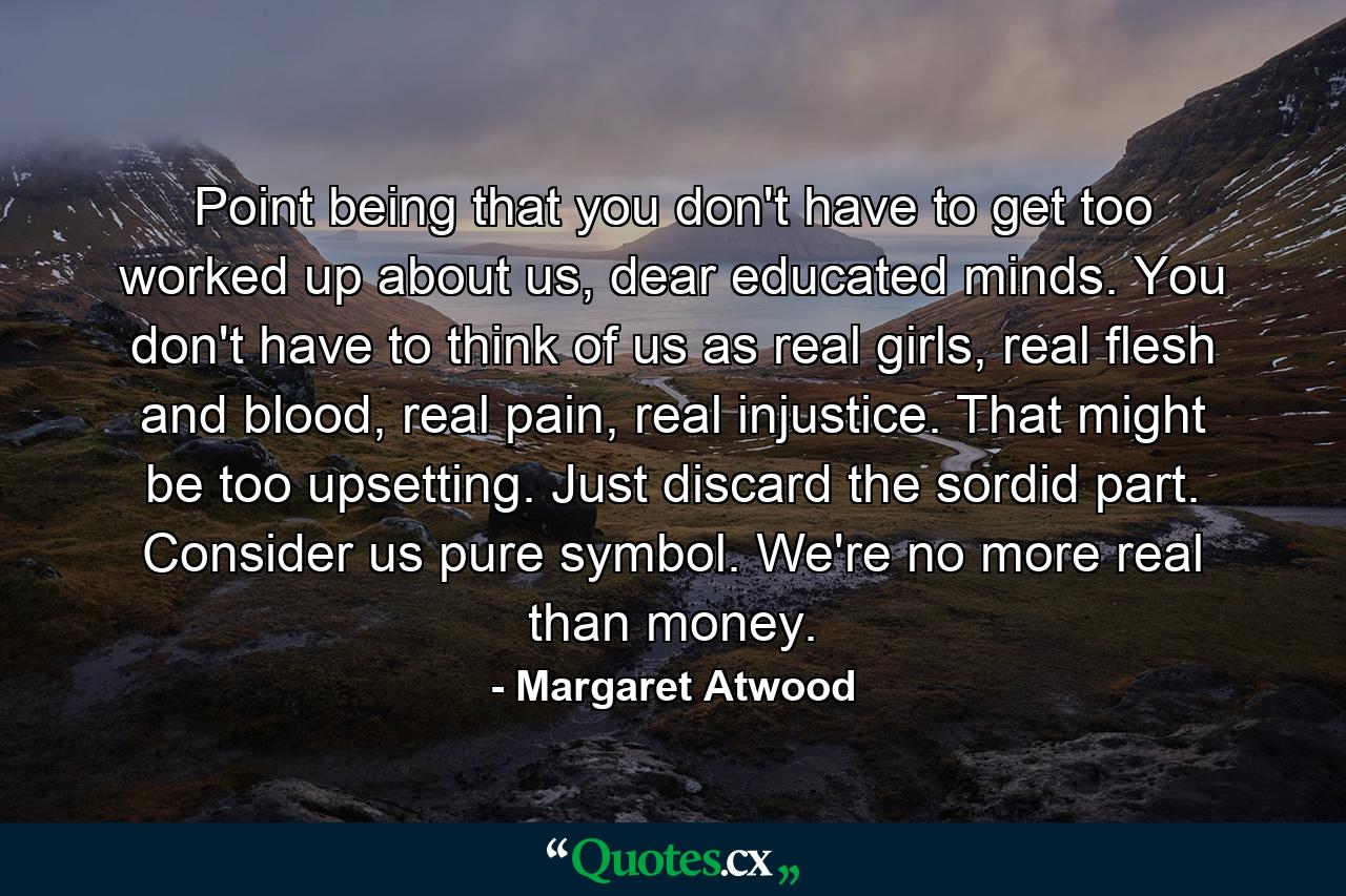 Point being that you don't have to get too worked up about us, dear educated minds. You don't have to think of us as real girls, real flesh and blood, real pain, real injustice. That might be too upsetting. Just discard the sordid part. Consider us pure symbol. We're no more real than money. - Quote by Margaret Atwood