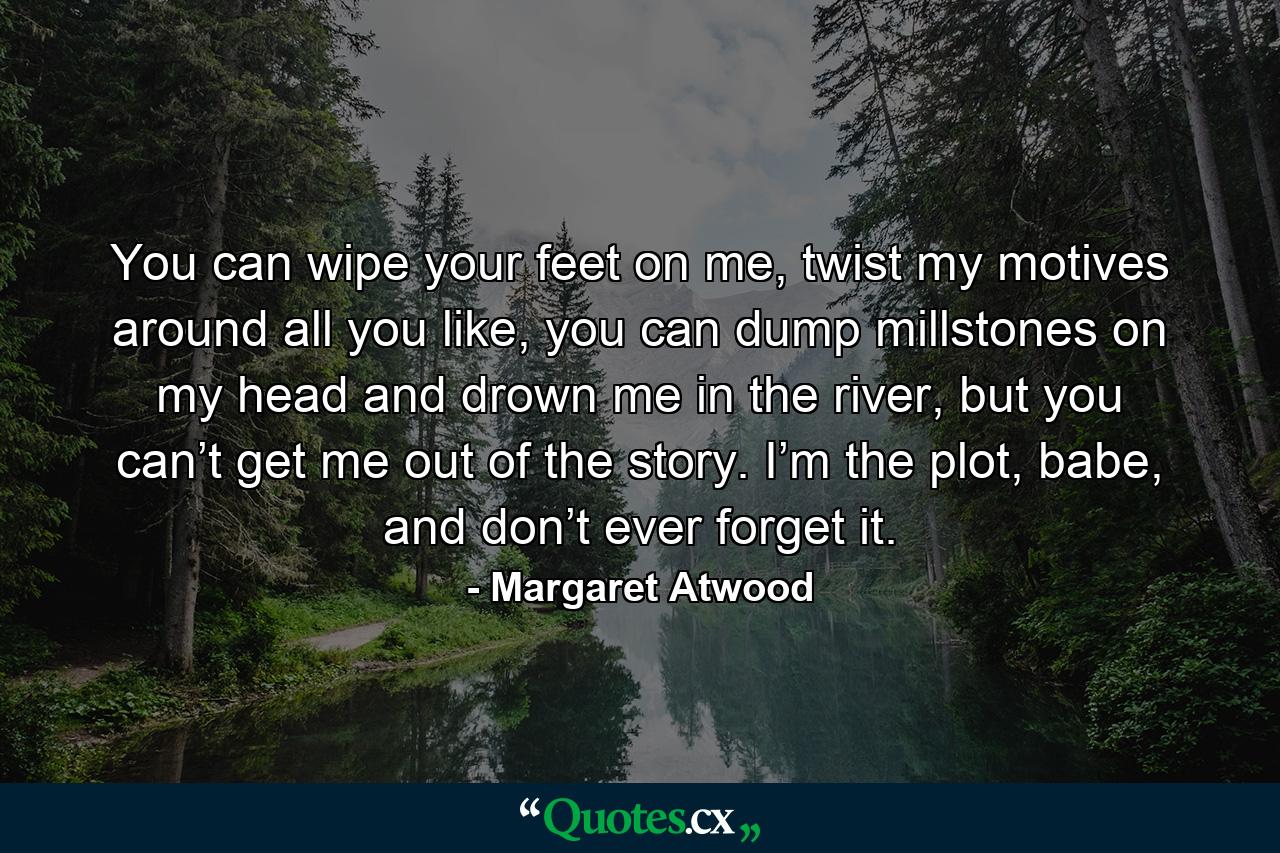 You can wipe your feet on me, twist my motives around all you like, you can dump millstones on my head and drown me in the river, but you can’t get me out of the story. I’m the plot, babe, and don’t ever forget it. - Quote by Margaret Atwood