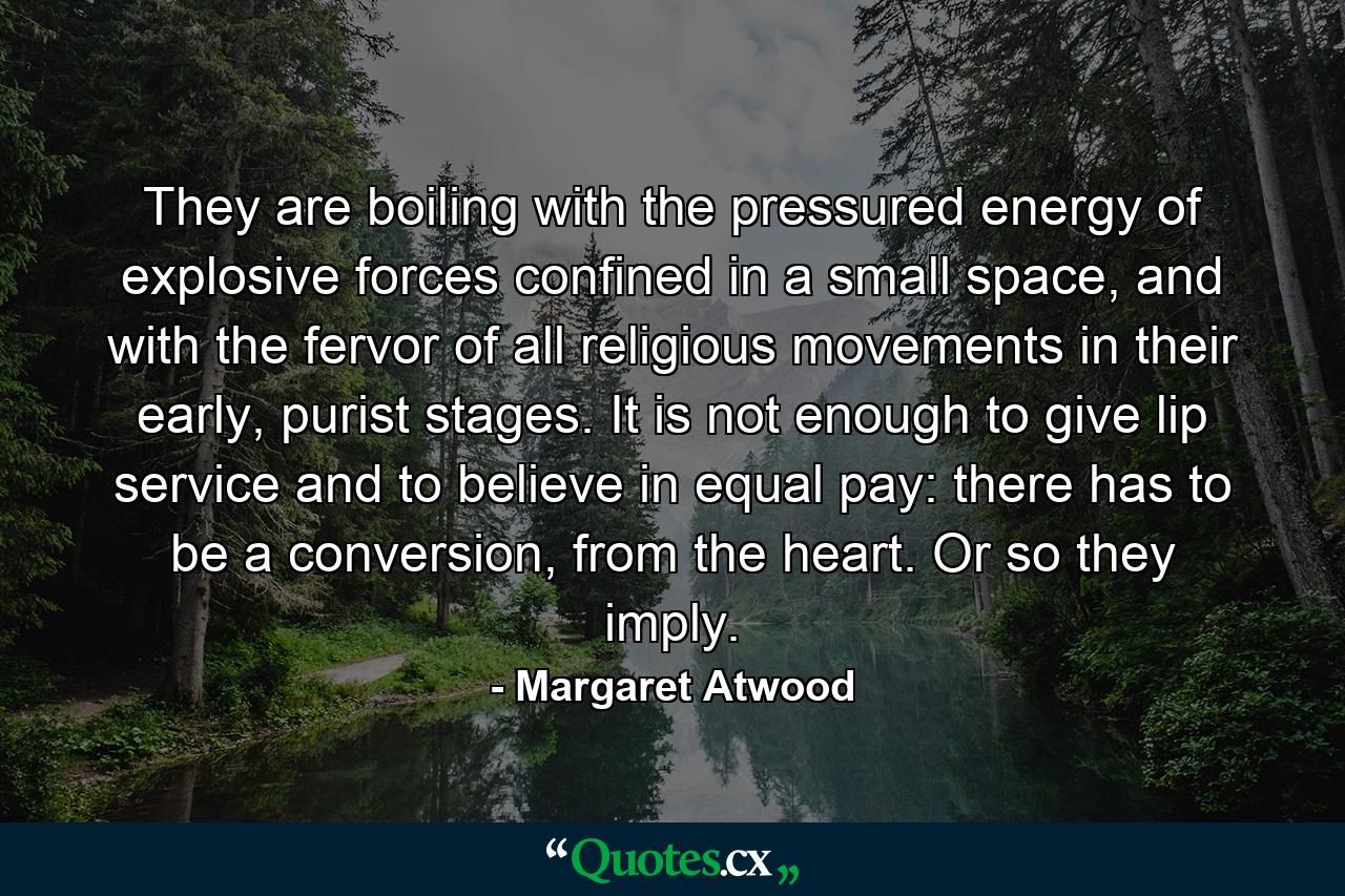 They are boiling with the pressured energy of explosive forces confined in a small space, and with the fervor of all religious movements in their early, purist stages. It is not enough to give lip service and to believe in equal pay: there has to be a conversion, from the heart. Or so they imply. - Quote by Margaret Atwood