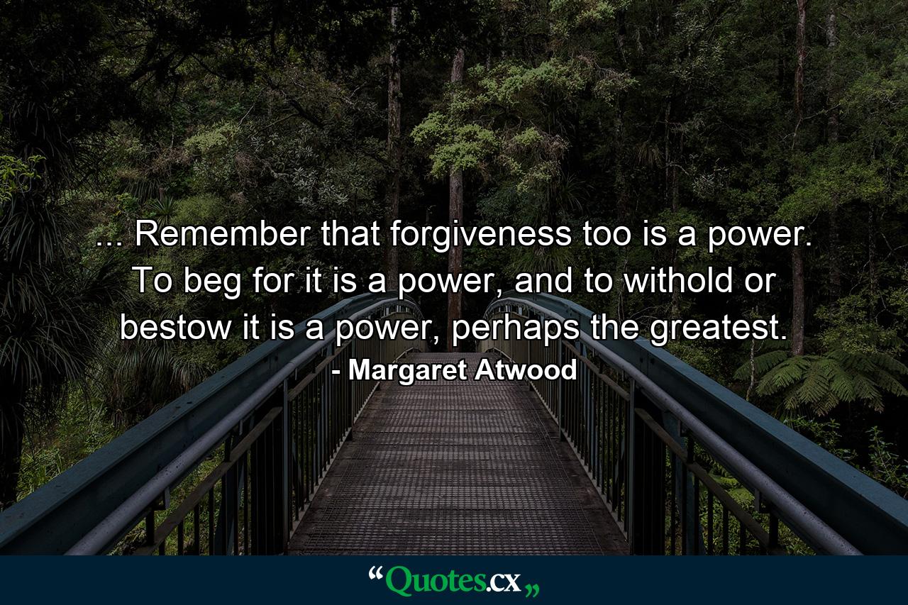 ... Remember that forgiveness too is a power. To beg for it is a power, and to withold or bestow it is a power, perhaps the greatest. - Quote by Margaret Atwood