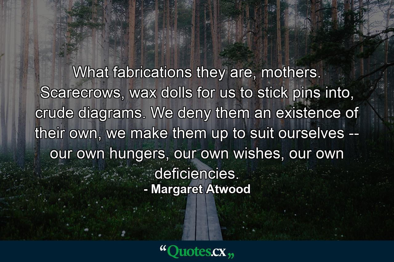 What fabrications they are, mothers. Scarecrows, wax dolls for us to stick pins into, crude diagrams. We deny them an existence of their own, we make them up to suit ourselves -- our own hungers, our own wishes, our own deficiencies. - Quote by Margaret Atwood