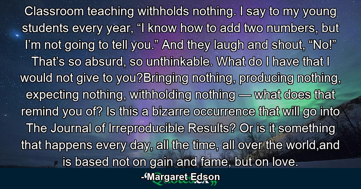 Classroom teaching withholds nothing. I say to my young students every year, “I know how to add two numbers, but I’m not going to tell you.” And they laugh and shout, “No!” That’s so absurd, so unthinkable. What do I have that I would not give to you?Bringing nothing, producing nothing, expecting nothing, withholding nothing — what does that remind you of? Is this a bizarre occurrence that will go into The Journal of Irreproducible Results? Or is it something that happens every day, all the time, all over the world,and is based not on gain and fame, but on love. - Quote by Margaret Edson