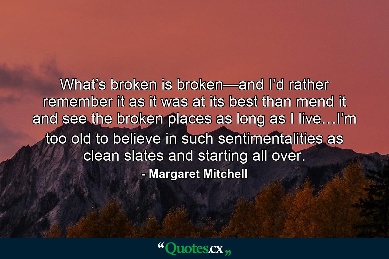 What’s broken is broken—and I’d rather remember it as it was at its best than mend it and see the broken places as long as I live…I’m too old to believe in such sentimentalities as clean slates and starting all over. - Quote by Margaret Mitchell