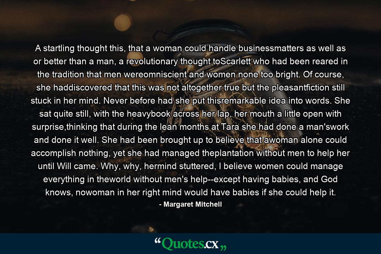 A startling thought this, that a woman could handle businessmatters as well as or better than a man, a revolutionary thought toScarlett who had been reared in the tradition that men wereomniscient and women none too bright. Of course, she haddiscovered that this was not altogether true but the pleasantfiction still stuck in her mind. Never before had she put thisremarkable idea into words. She sat quite still, with the heavybook across her lap, her mouth a little open with surprise,thinking that during the lean months at Tara she had done a man'swork and done it well. She had been brought up to believe that awoman alone could accomplish nothing, yet she had managed theplantation without men to help her until Will came. Why, why, hermind stuttered, I believe women could manage everything in theworld without men's help--except having babies, and God knows, nowoman in her right mind would have babies if she could help it. - Quote by Margaret Mitchell