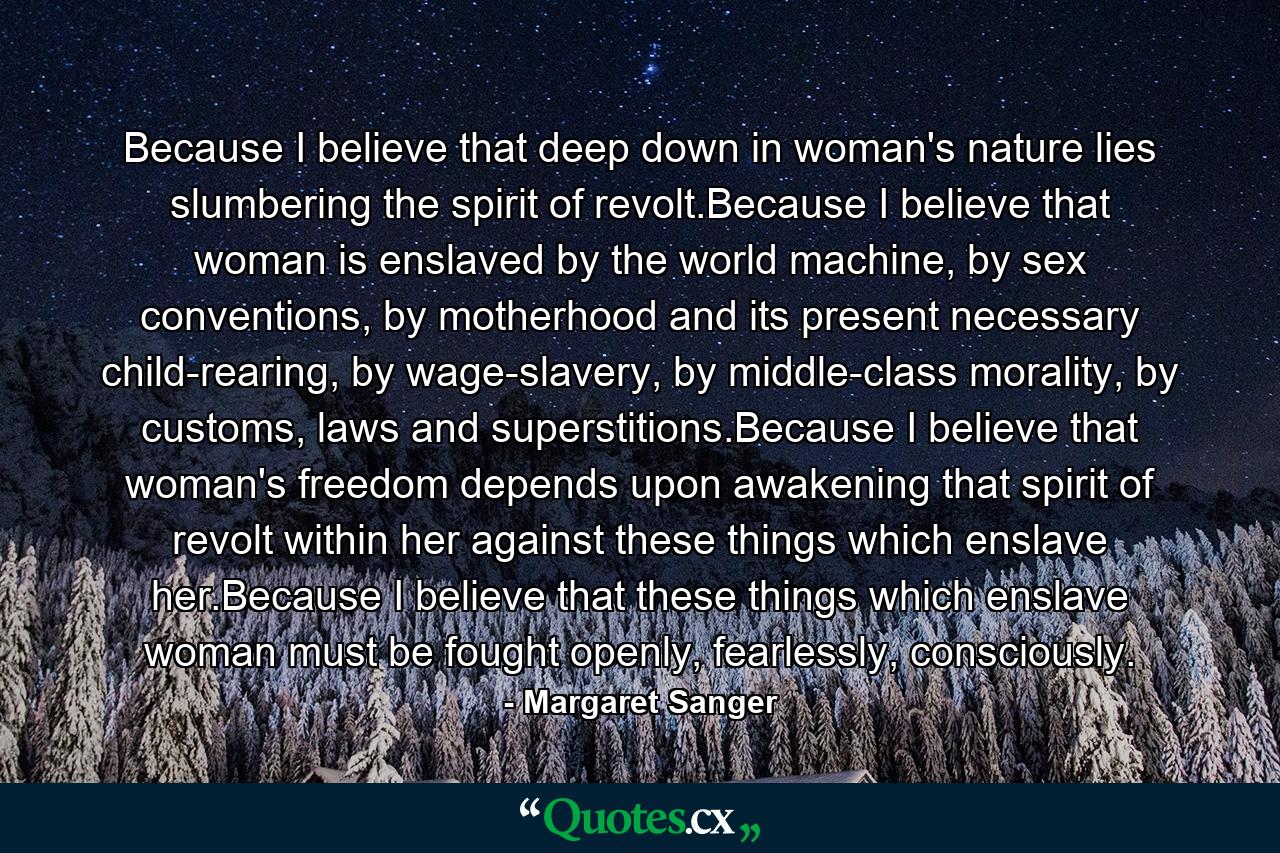 Because I believe that deep down in woman's nature lies slumbering the spirit of revolt.Because I believe that woman is enslaved by the world machine, by sex conventions, by motherhood and its present necessary child-rearing, by wage-slavery, by middle-class morality, by customs, laws and superstitions.Because I believe that woman's freedom depends upon awakening that spirit of revolt within her against these things which enslave her.Because I believe that these things which enslave woman must be fought openly, fearlessly, consciously. - Quote by Margaret Sanger