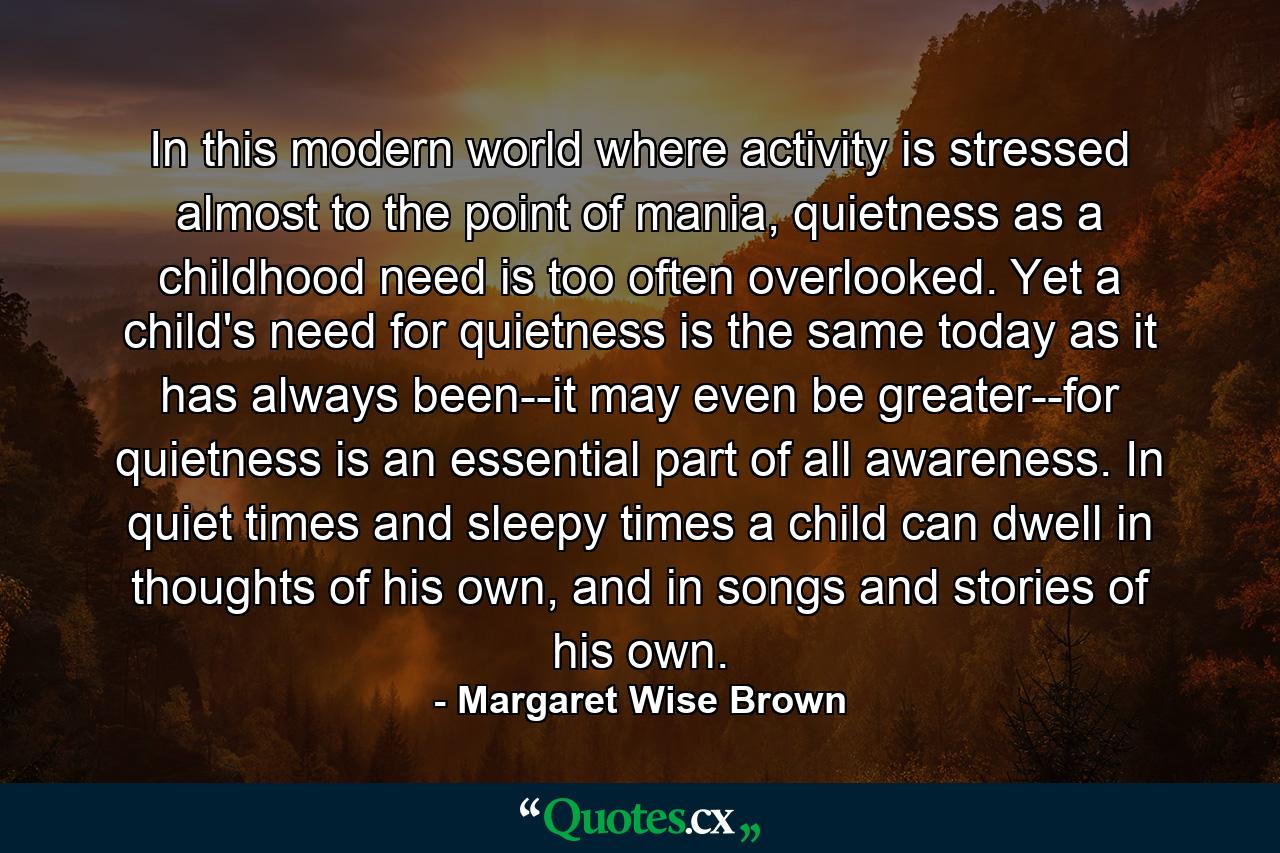 In this modern world where activity is stressed almost to the point of mania, quietness as a childhood need is too often overlooked. Yet a child's need for quietness is the same today as it has always been--it may even be greater--for quietness is an essential part of all awareness. In quiet times and sleepy times a child can dwell in thoughts of his own, and in songs and stories of his own. - Quote by Margaret Wise Brown