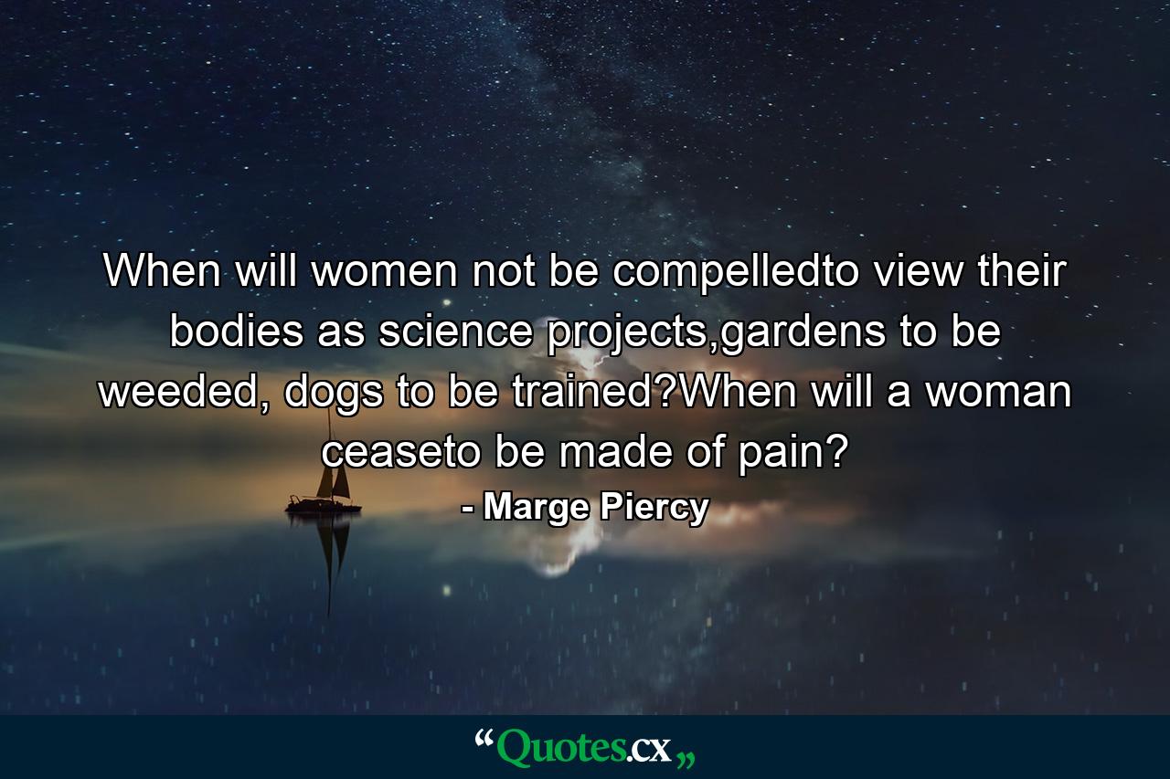 When will women not be compelledto view their bodies as science projects,gardens to be weeded, dogs to be trained?When will a woman ceaseto be made of pain? - Quote by Marge Piercy