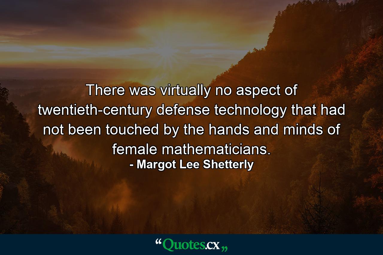 There was virtually no aspect of twentieth-century defense technology that had not been touched by the hands and minds of female mathematicians. - Quote by Margot Lee Shetterly