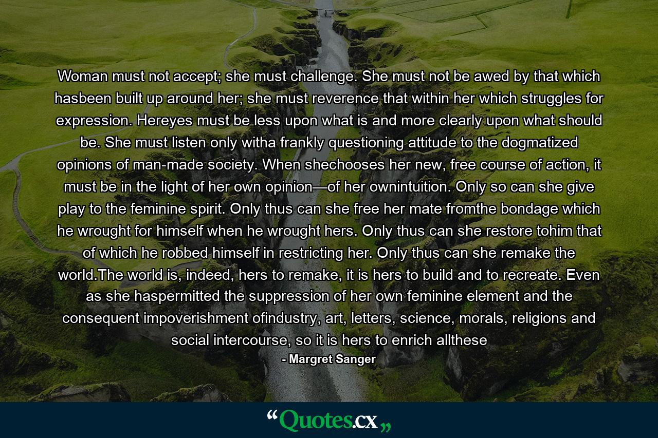 Woman must not accept; she must challenge. She must not be awed by that which hasbeen built up around her; she must reverence that within her which struggles for expression. Hereyes must be less upon what is and more clearly upon what should be. She must listen only witha frankly questioning attitude to the dogmatized opinions of man-made society. When shechooses her new, free course of action, it must be in the light of her own opinion—of her ownintuition. Only so can she give play to the feminine spirit. Only thus can she free her mate fromthe bondage which he wrought for himself when he wrought hers. Only thus can she restore tohim that of which he robbed himself in restricting her. Only thus can she remake the world.The world is, indeed, hers to remake, it is hers to build and to recreate. Even as she haspermitted the suppression of her own feminine element and the consequent impoverishment ofindustry, art, letters, science, morals, religions and social intercourse, so it is hers to enrich allthese - Quote by Margret Sanger