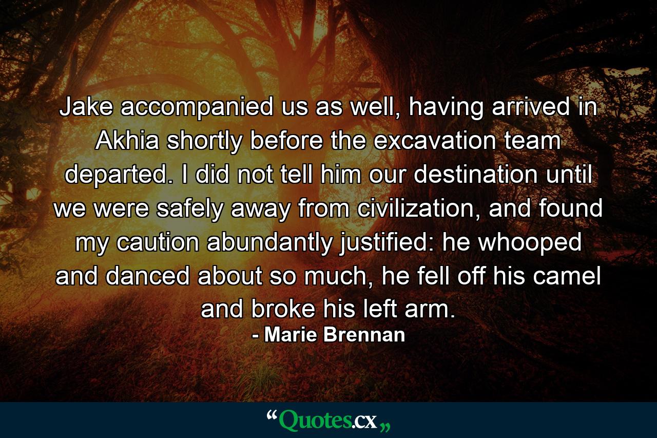 Jake accompanied us as well, having arrived in Akhia shortly before the excavation team departed. I did not tell him our destination until we were safely away from civilization, and found my caution abundantly justified: he whooped and danced about so much, he fell off his camel and broke his left arm. - Quote by Marie Brennan