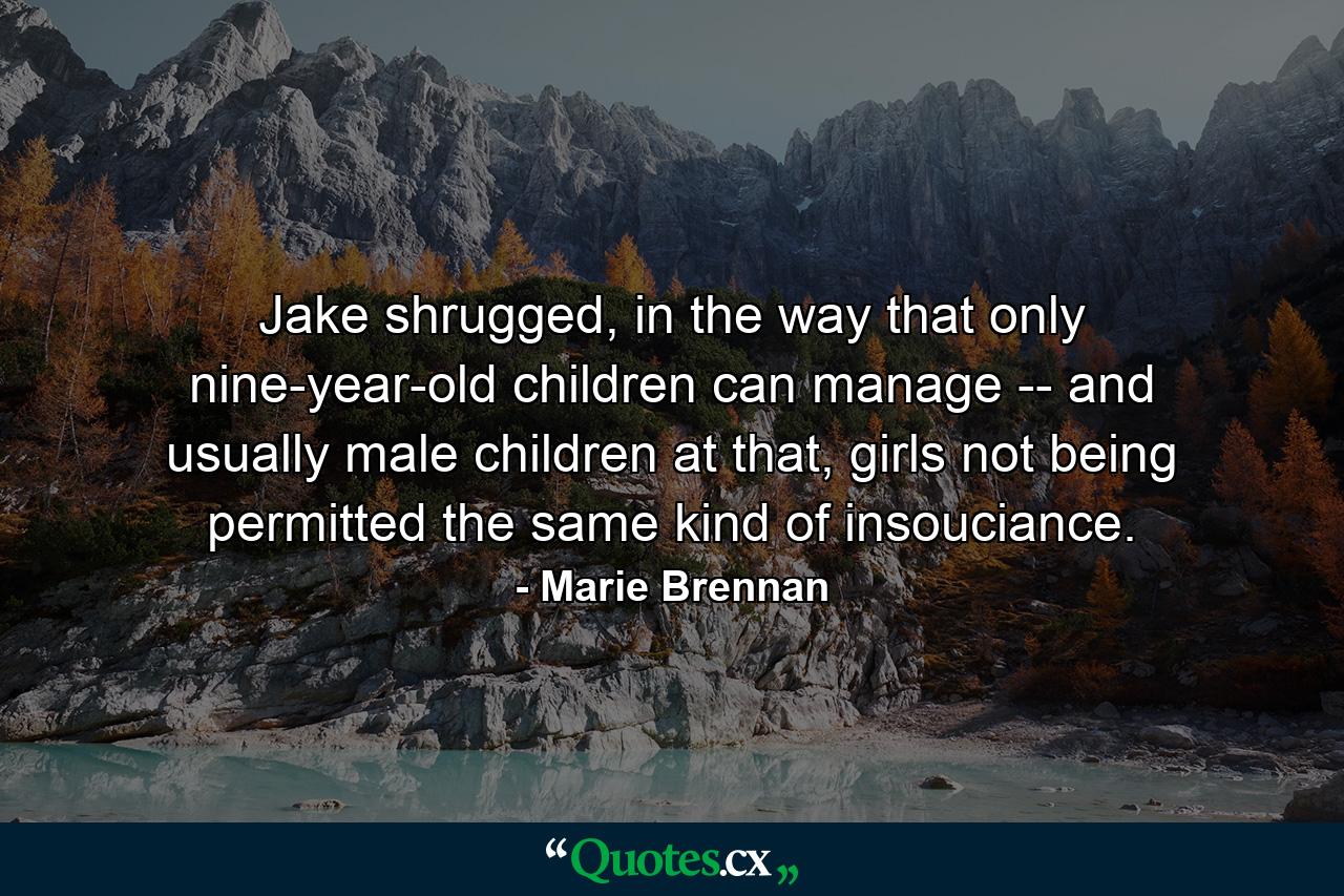 Jake shrugged, in the way that only nine-year-old children can manage -- and usually male children at that, girls not being permitted the same kind of insouciance. - Quote by Marie Brennan