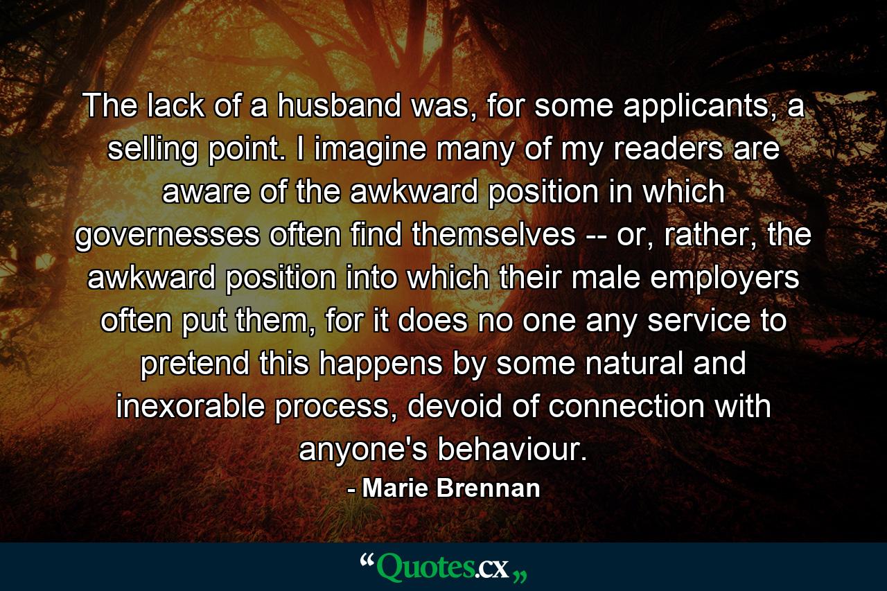 The lack of a husband was, for some applicants, a selling point. I imagine many of my readers are aware of the awkward position in which governesses often find themselves -- or, rather, the awkward position into which their male employers often put them, for it does no one any service to pretend this happens by some natural and inexorable process, devoid of connection with anyone's behaviour. - Quote by Marie Brennan