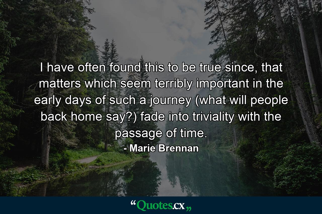 I have often found this to be true since, that matters which seem terribly important in the early days of such a journey (what will people back home say?) fade into triviality with the passage of time. - Quote by Marie Brennan