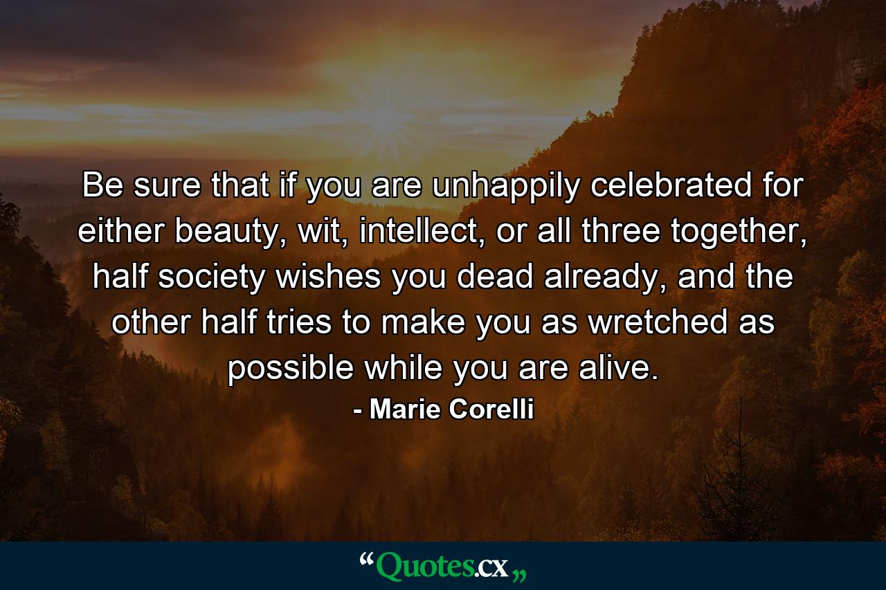 Be sure that if you are unhappily celebrated for either beauty, wit, intellect, or all three together, half society wishes you dead already, and the other half tries to make you as wretched as possible while you are alive. - Quote by Marie Corelli