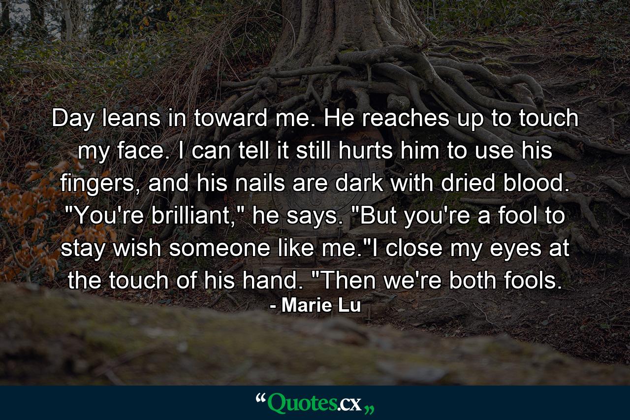 Day leans in toward me. He reaches up to touch my face. I can tell it still hurts him to use his fingers, and his nails are dark with dried blood. 