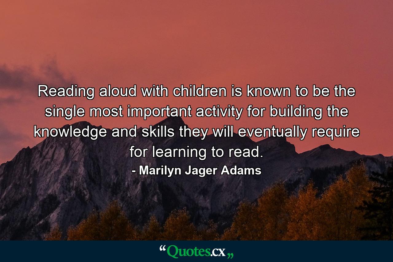 Reading aloud with children is known to be the single most important activity for building the knowledge and skills they will eventually require for learning to read. - Quote by Marilyn Jager Adams