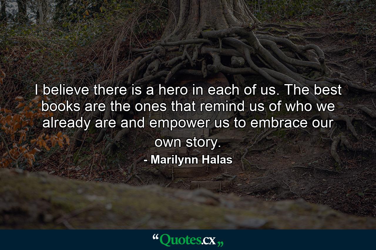 I believe there is a hero in each of us. The best books are the ones that remind us of who we already are and empower us to embrace our own story. - Quote by Marilynn Halas