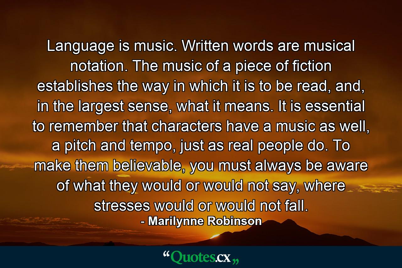 Language is music. Written words are musical notation. The music of a piece of fiction establishes the way in which it is to be read, and, in the largest sense, what it means. It is essential to remember that characters have a music as well, a pitch and tempo, just as real people do. To make them believable, you must always be aware of what they would or would not say, where stresses would or would not fall. - Quote by Marilynne Robinson