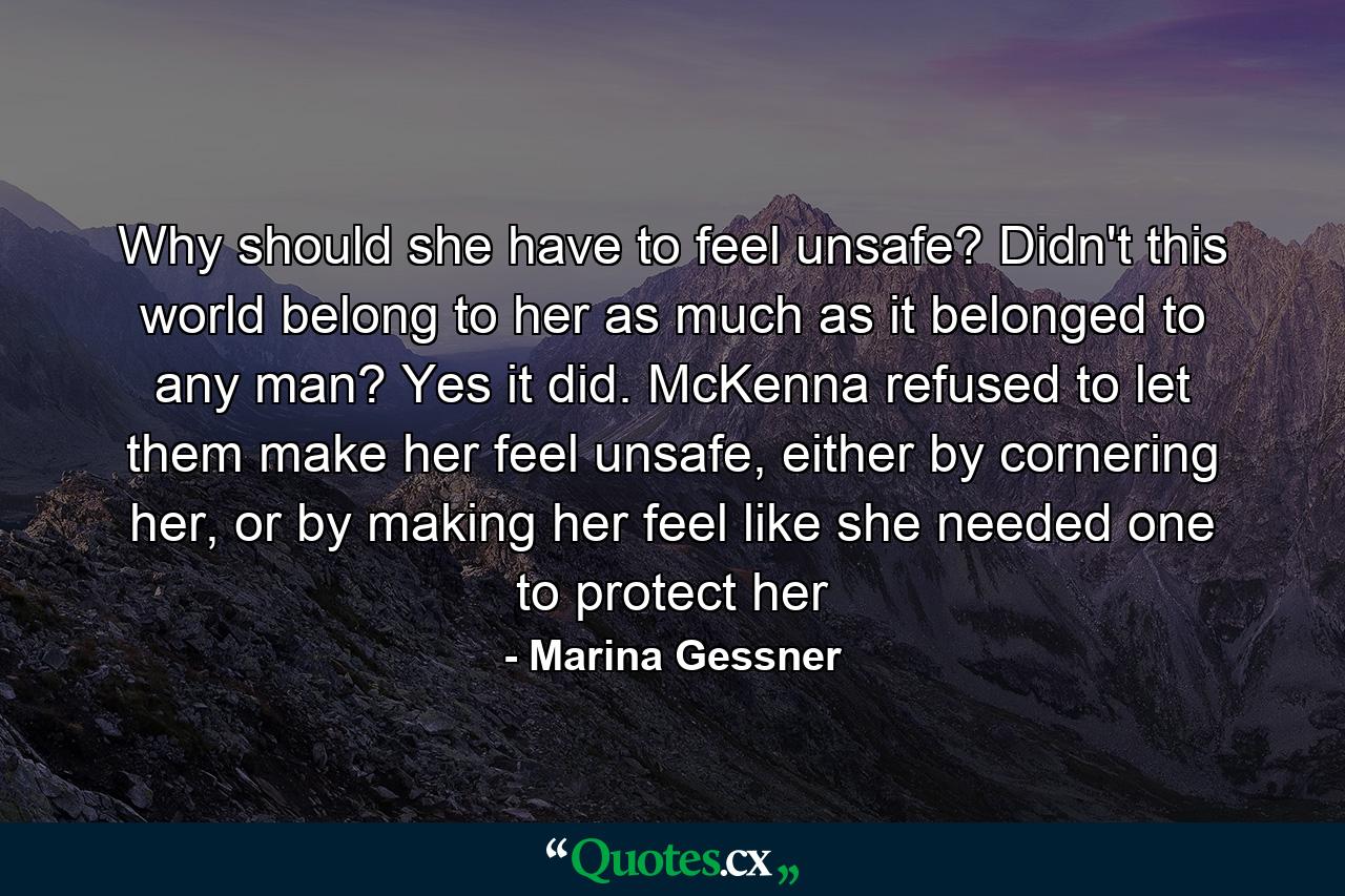 Why should she have to feel unsafe? Didn't this world belong to her as much as it belonged to any man? Yes it did. McKenna refused to let them make her feel unsafe, either by cornering her, or by making her feel like she needed one to protect her - Quote by Marina Gessner